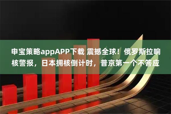 申宝策略appAPP下载 震撼全球！俄罗斯拉响核警报，日本拥核倒计时，普京第一个不答应