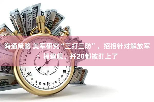 海通策略 美军研究“三打三防”，招招针对解放军：福建舰、歼20都被盯上了